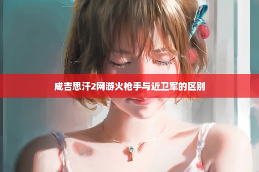 成吉思汗2网游火枪手与近卫军的区别