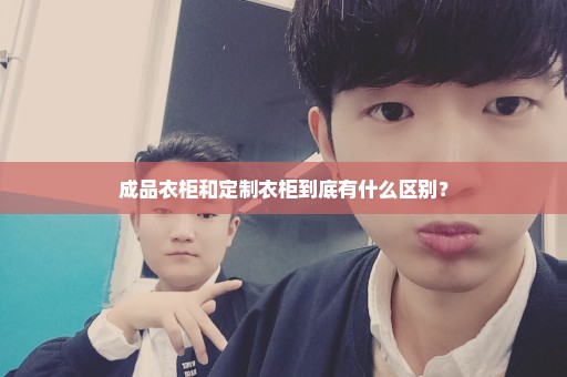 成品衣柜和定制衣柜到底有什么区别？