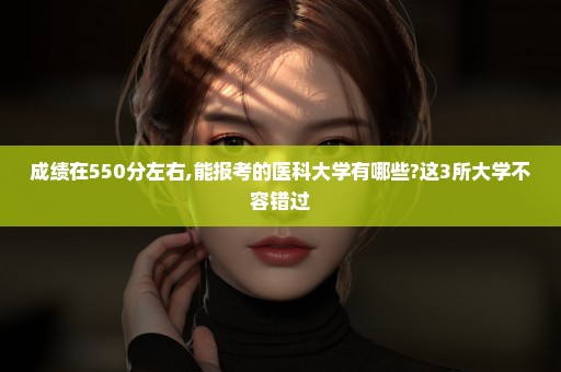 成绩在550分左右,能报考的医科大学有哪些?这3所大学不容错过