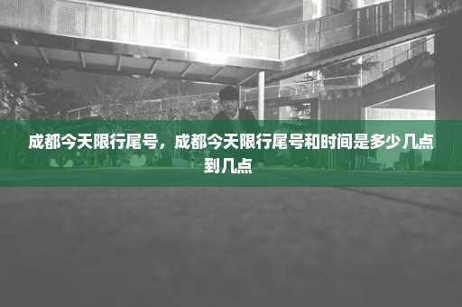 成都今天限行尾号，成都今天限行尾号和时间是多少几点到几点 