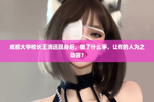 成都大学校长王清远现身后，做了什么事，让有的人为之动容？