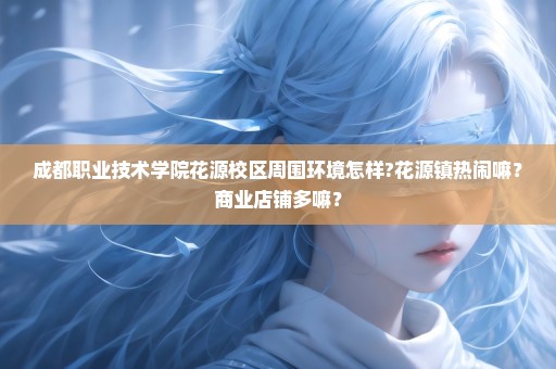 成都职业技术学院花源校区周围环境怎样?花源镇热闹嘛？商业店铺多嘛？