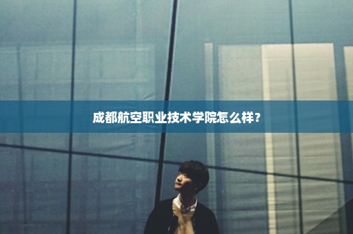 成都航空职业技术学院怎么样？
