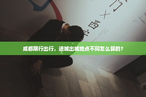 成都限行出行，进城出城地点不同怎么算的？