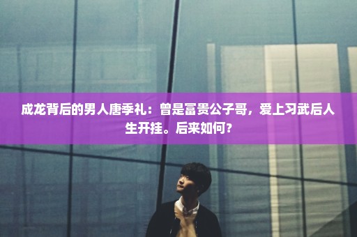 成龙背后的男人唐季礼：曾是富贵公子哥，爱上习武后人生开挂。后来如何？