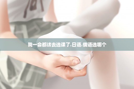 我一会都该去选课了.日语.俄语选哪个