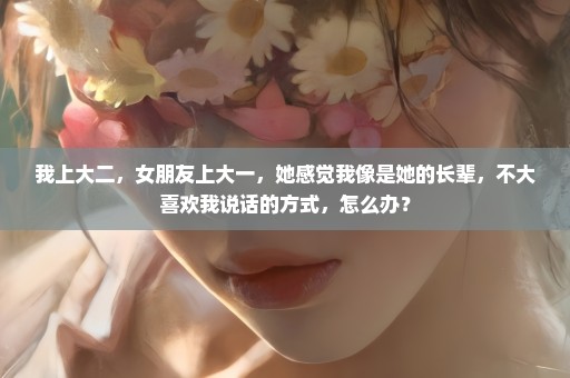 我上大二，女朋友上大一，她感觉我像是她的长辈，不大喜欢我说话的方式，怎么办？