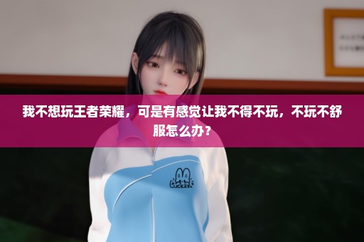 我不想玩王者荣耀，可是有感觉让我不得不玩，不玩不舒服怎么办？