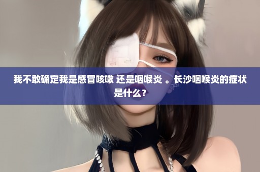 我不敢确定我是感冒咳嗽 还是咽喉炎 。长沙咽喉炎的症状是什么？