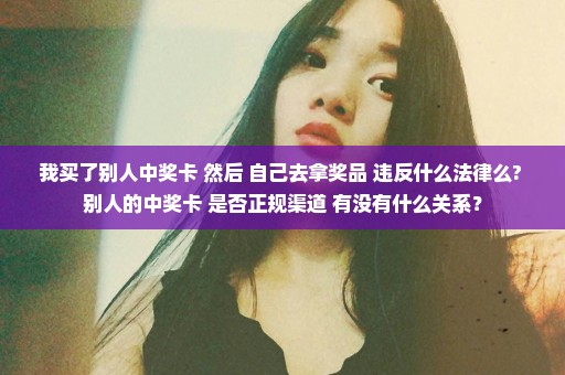 我买了别人中奖卡 然后 自己去拿奖品 违反什么法律么? 别人的中奖卡 是否正规渠道 有没有什么关系？