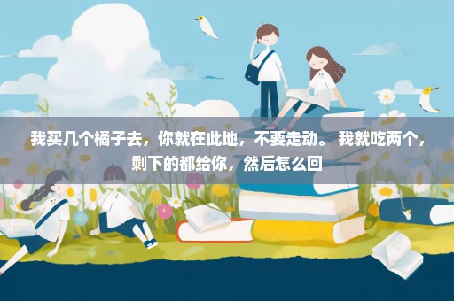 我买几个橘子去，你就在此地，不要走动。 我就吃两个，剩下的都给你，然后怎么回