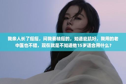 我亲人长了痘痘，问我要祛痘的，知道瓷肌好，我用的老中医也不错，现在就是不知道他15岁适合用什么？