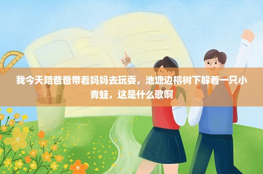 我今天陪爸爸带着妈妈去玩耍，池塘边榕树下躲着一只小青蛙，这是什么歌啊