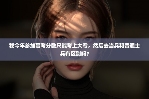 我今年参加高考分数只能考上大专，然后去当兵和普通士兵有区别吗？