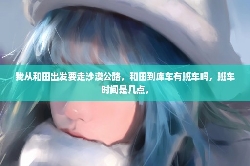 我从和田出发要走沙漠公路，和田到库车有班车吗，班车时间是几点，