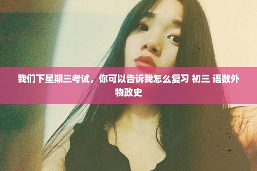 我们下星期三考试，你可以告诉我怎么复习 初三 语数外物政史