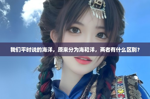 我们平时说的海洋，原来分为海和洋，两者有什么区别？