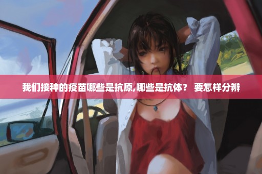 我们接种的疫苗哪些是抗原,哪些是抗体？ 要怎样分辨
