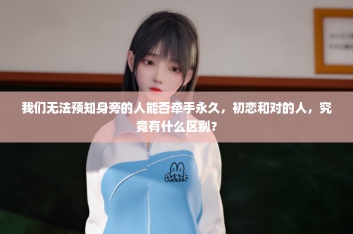 我们无法预知身旁的人能否牵手永久，初恋和对的人，究竟有什么区别？