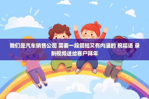 我们是汽车销售公司 需要一段简短又有内涵的 祝福语 录制视频送给客户拜年