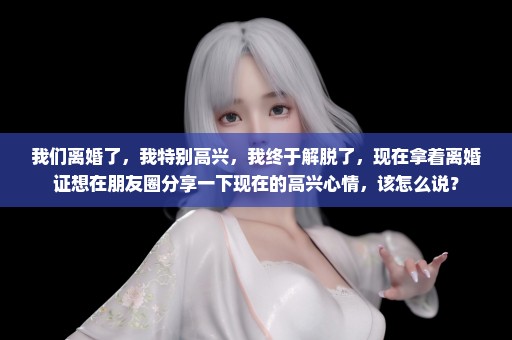 我们离婚了，我特别高兴，我终于解脱了，现在拿着离婚证想在朋友圈分享一下现在的高兴心情，该怎么说？