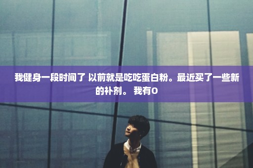 我健身一段时间了 以前就是吃吃蛋白粉。最近买了一些新的补剂。 我有O