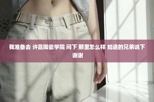 我准备去 许昌陶瓷学院 问下 那里怎么样 知道的兄弟说下 谢谢