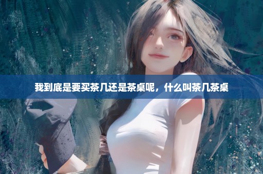 我到底是要买茶几还是茶桌呢，什么叫茶几茶桌