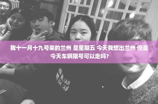 我十一月十九号来的兰州 是星期五 今天我想出兰州 但是 今天车辆限号可以走吗？