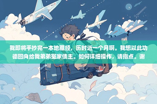 我即将手抄完一本地藏经，历时近一个月啊。我想以此功德回向给我弟弟冤家债主。如何详细操作，请指点。谢
