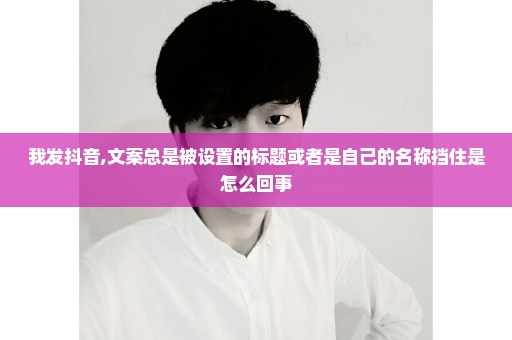我发抖音,文案总是被设置的标题或者是自己的名称挡住是怎么回事