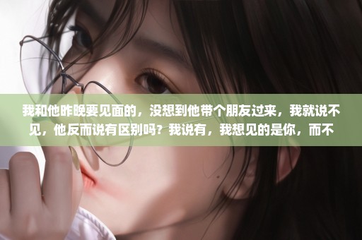 我和他昨晚要见面的，没想到他带个朋友过来，我就说不见，他反而说有区别吗？我说有，我想见的是你，而不