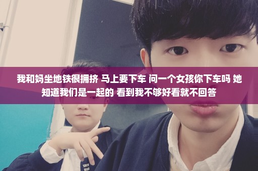 我和妈坐地铁很拥挤 马上要下车 问一个女孩你下车吗 她知道我们是一起的 看到我不够好看就不回答