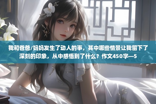 我和爸爸/妈妈发生了动人的事，其中哪些情景让我留下了深刻的印象，从中感悟到了什么？作文450字—5