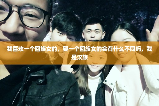 我喜欢一个回族女的，娶一个回族女的会有什么不同吗，我是汉族
