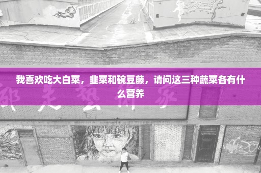 我喜欢吃大白菜，韭菜和碗豆藤，请问这三种蔬菜各有什么营养