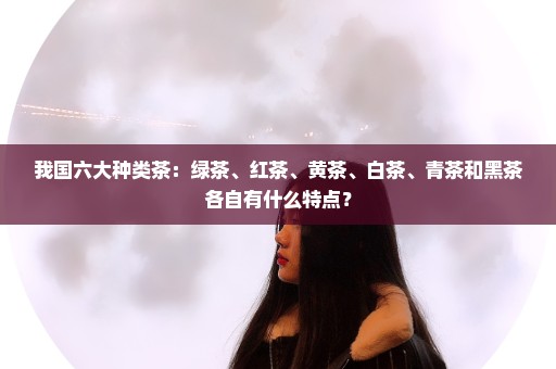 我国六大种类茶：绿茶、红茶、黄茶、白茶、青茶和黑茶各自有什么特点？