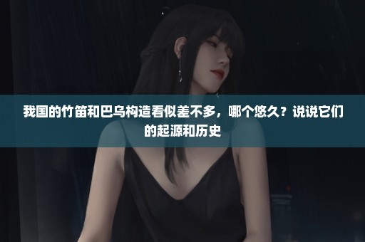 我国的竹笛和巴乌构造看似差不多，哪个悠久？说说它们的起源和历史
