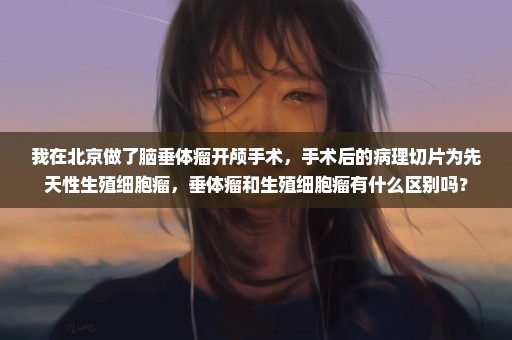 我在北京做了脑垂体瘤开颅手术，手术后的病理切片为先天性生殖细胞瘤，垂体瘤和生殖细胞瘤有什么区别吗？