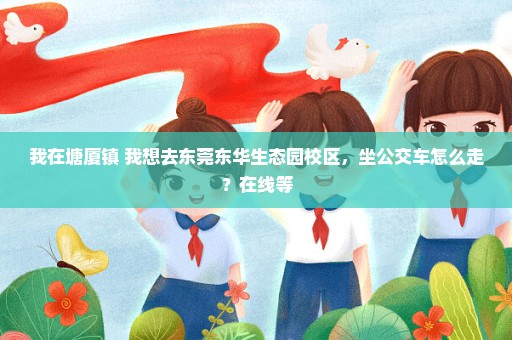我在塘厦镇 我想去东莞东华生态园校区，坐公交车怎么走？在线等