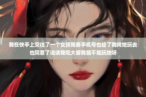 我在快手上交往了一个女孩我要手机号也给了我找她玩去也同意了说请我吃大餐我能不能玩她呀