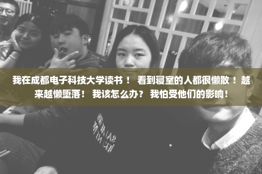 我在成都电子科技大学读书 ！ 看到寝室的人都很懒散 ！越来越懒堕落！ 我该怎么办？ 我怕受他们的影响！