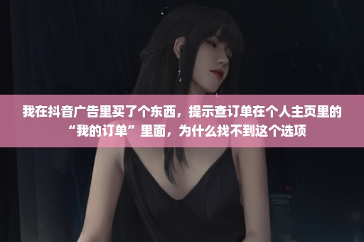 我在抖音广告里买了个东西，提示查订单在个人主页里的“我的订单”里面，为什么找不到这个选项