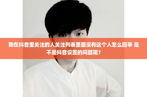 我在抖音里关注的人关注列表里面没有这个人怎么回事 是不是抖音设置的问题呢？