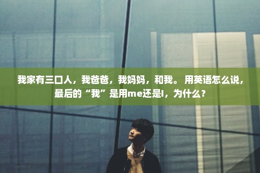 我家有三口人，我爸爸，我妈妈，和我。 用英语怎么说，最后的“我”是用me还是I，为什么？