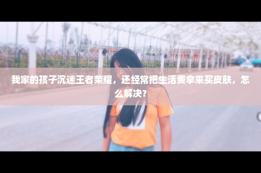 我家的孩子沉迷王者荣耀，还经常把生活费拿来买皮肤，怎么解决？