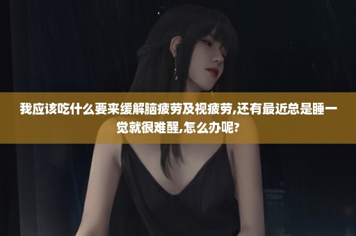 我应该吃什么要来缓解脑疲劳及视疲劳,还有最近总是睡一觉就很难醒,怎么办呢?