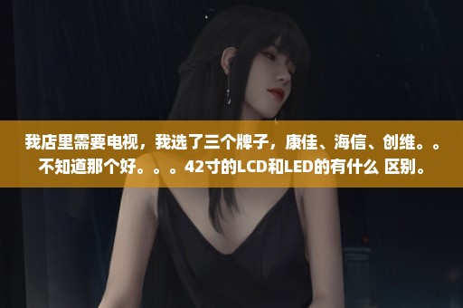 我店里需要电视，我选了三个牌子，康佳、海信、创维。。不知道那个好。。。42寸的LCD和LED的有什么 区别。