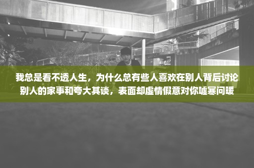 我总是看不透人生，为什么总有些人喜欢在别人背后讨论别人的家事和夸大其谈，表面却虚情假意对你嘘寒问暖