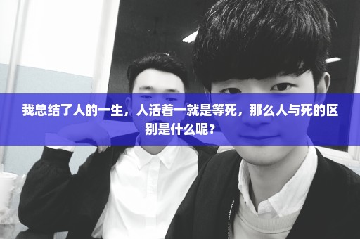 我总结了人的一生，人活着一就是等死，那么人与死的区别是什么呢？